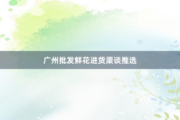 广州批发鲜花进货渠谈推选